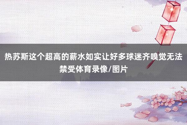 热苏斯这个超高的薪水如实让好多球迷齐嗅觉无法禁受体育录像/图片