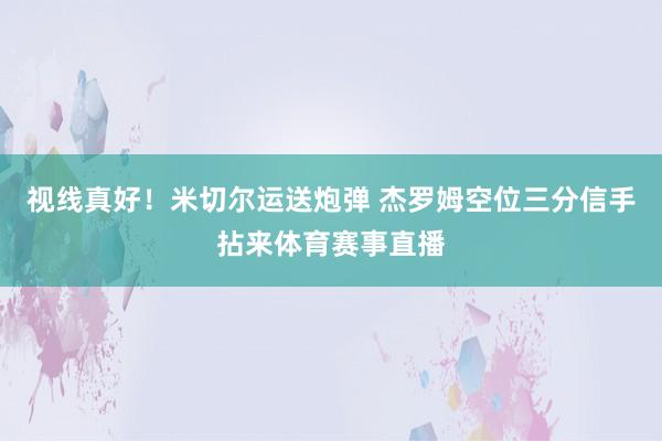 视线真好！米切尔运送炮弹 杰罗姆空位三分信手拈来体育赛事直播