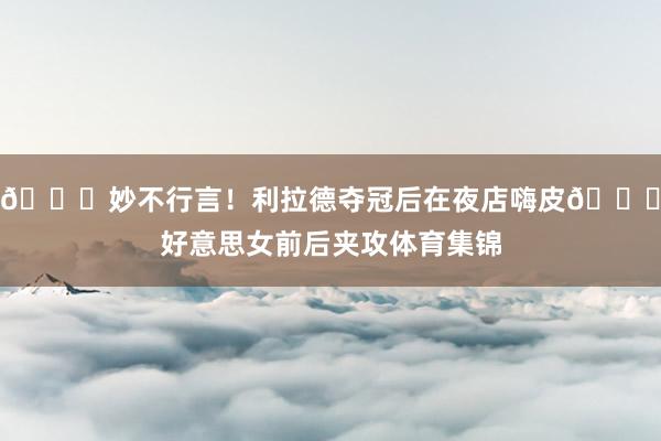 😍妙不行言！利拉德夺冠后在夜店嗨皮🍑好意思女前后夹攻体育集锦