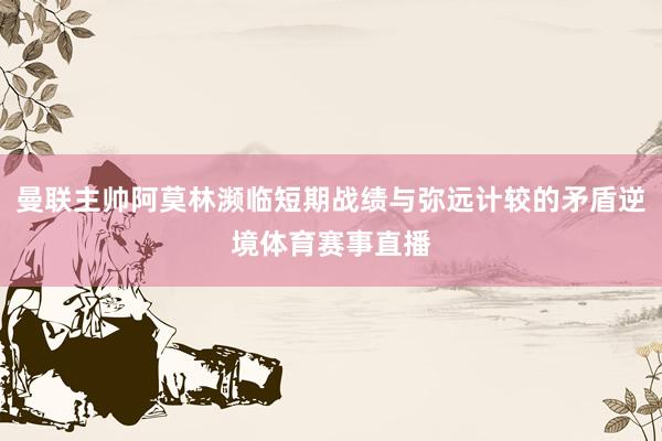 曼联主帅阿莫林濒临短期战绩与弥远计较的矛盾逆境体育赛事直播