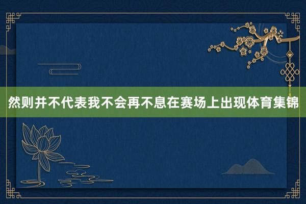 然则并不代表我不会再不息在赛场上出现体育集锦
