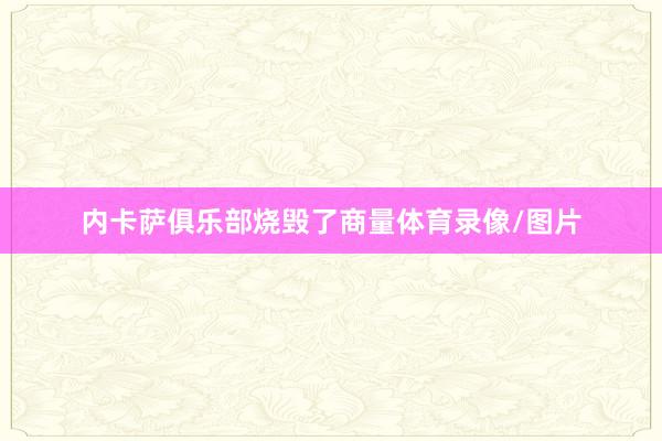 内卡萨俱乐部烧毁了商量体育录像/图片