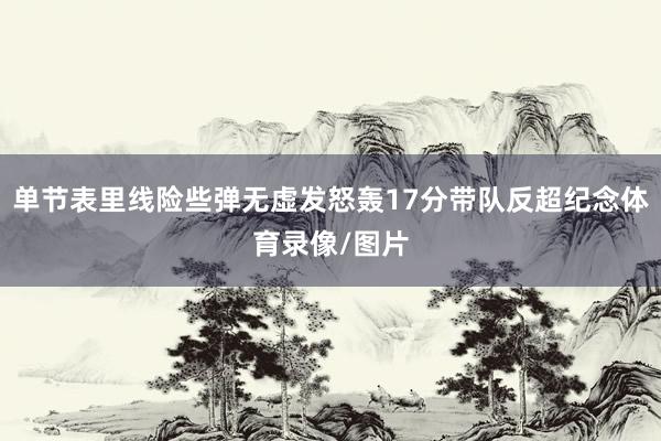 单节表里线险些弹无虚发怒轰17分带队反超纪念体育录像/图片
