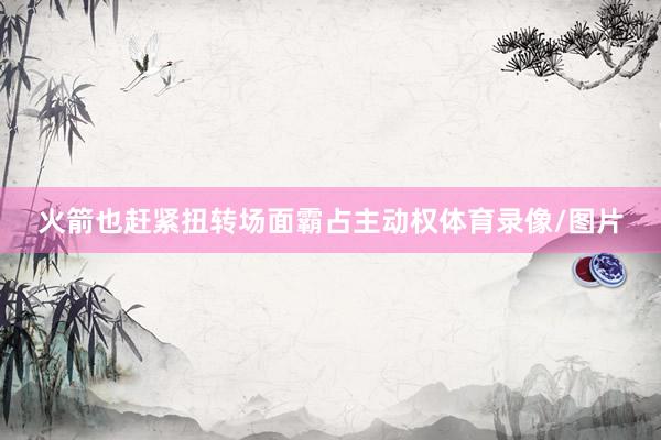火箭也赶紧扭转场面霸占主动权体育录像/图片