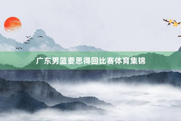 广东男篮要思得回比赛体育集锦