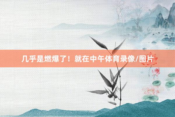 几乎是燃爆了！就在中午体育录像/图片