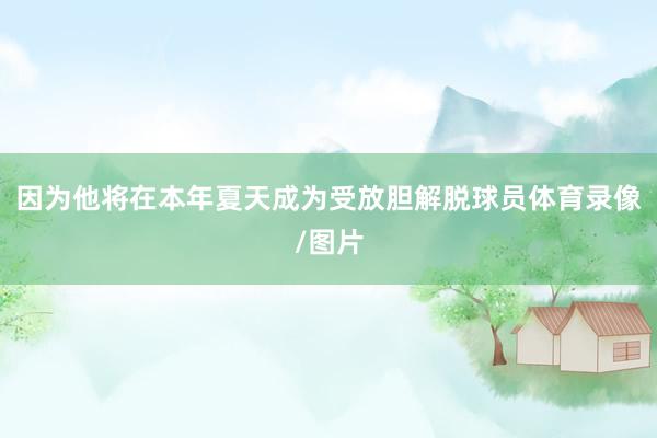 因为他将在本年夏天成为受放胆解脱球员体育录像/图片