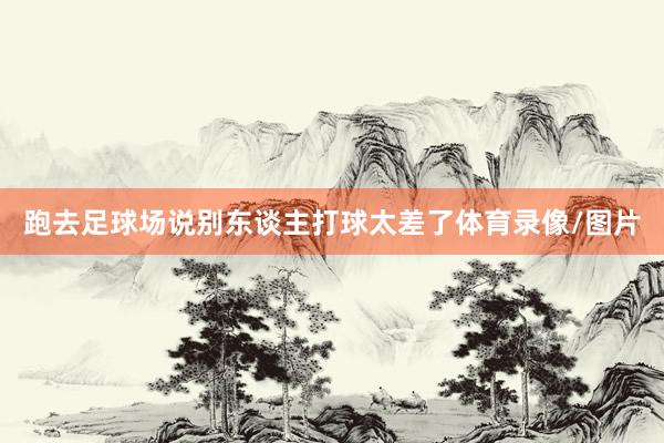 跑去足球场说别东谈主打球太差了体育录像/图片
