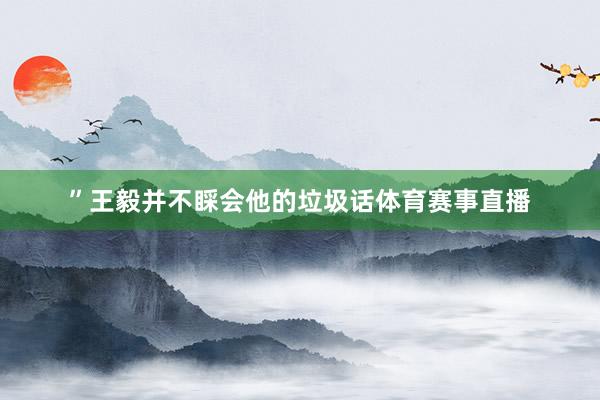 ”王毅并不睬会他的垃圾话体育赛事直播