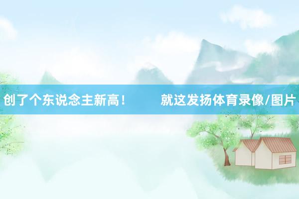 创了个东说念主新高！        就这发扬体育录像/图片