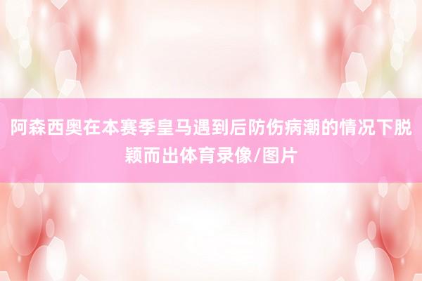 阿森西奥在本赛季皇马遇到后防伤病潮的情况下脱颖而出体育录像/图片