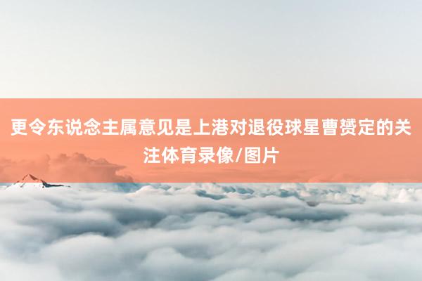 更令东说念主属意见是上港对退役球星曹赟定的关注体育录像/图片