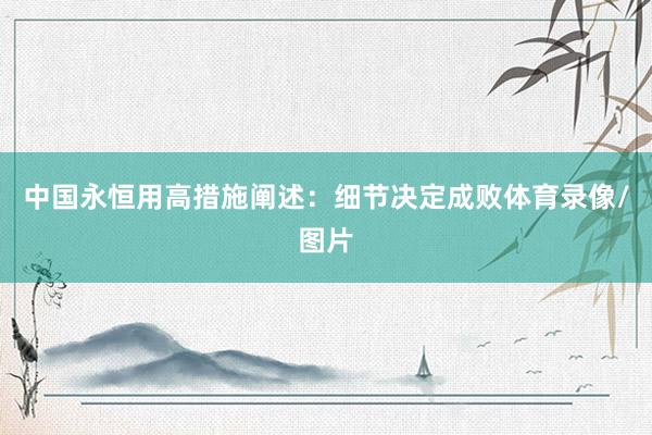 中国永恒用高措施阐述：细节决定成败体育录像/图片