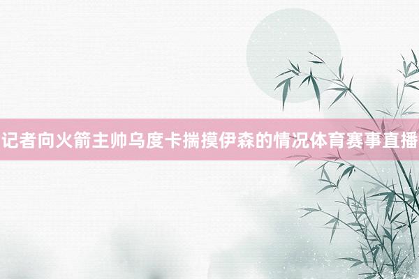 记者向火箭主帅乌度卡揣摸伊森的情况体育赛事直播