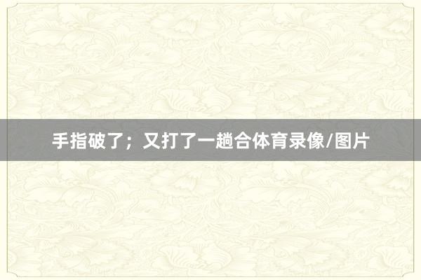 手指破了；又打了一趟合体育录像/图片