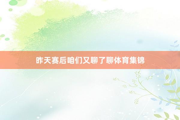 昨天赛后咱们又聊了聊体育集锦
