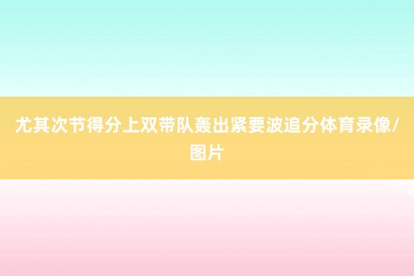 尤其次节得分上双带队轰出紧要波追分体育录像/图片