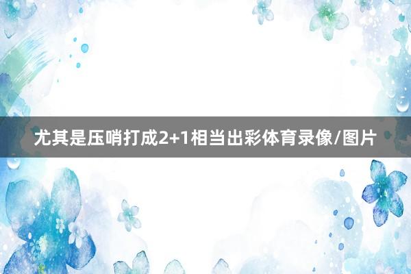 尤其是压哨打成2+1相当出彩体育录像/图片