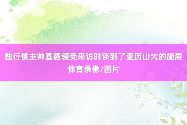 独行侠主帅基德领受采访时谈到了亚历山大的施展体育录像/图片