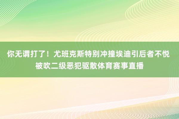 你无谓打了！尤班克斯特别冲撞埃迪引后者不悦 被吹二级恶犯驱散体育赛事直播