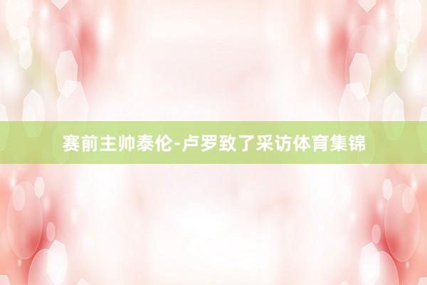 赛前主帅泰伦-卢罗致了采访体育集锦
