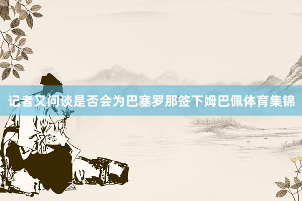记者又问谈是否会为巴塞罗那签下姆巴佩体育集锦