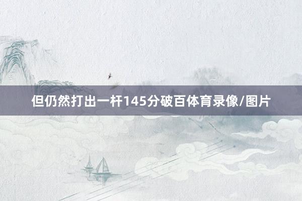 但仍然打出一杆145分破百体育录像/图片