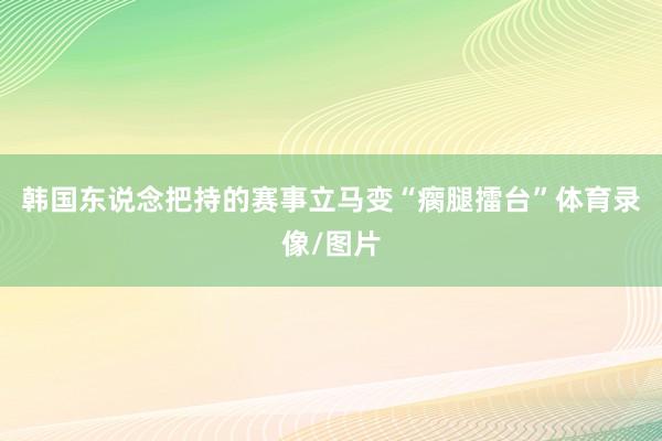 韩国东说念把持的赛事立马变“瘸腿擂台”体育录像/图片