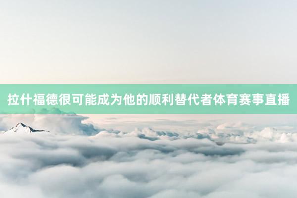 拉什福德很可能成为他的顺利替代者体育赛事直播