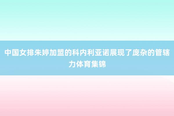 中国女排朱婷加盟的科内利亚诺展现了庞杂的管辖力体育集锦