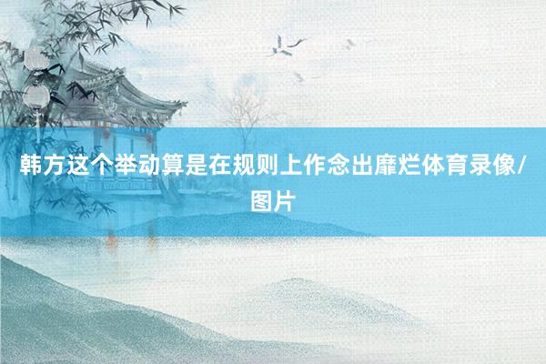 韩方这个举动算是在规则上作念出靡烂体育录像/图片