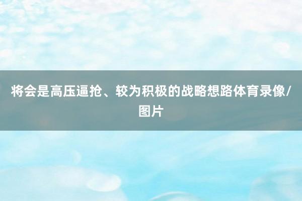 将会是高压逼抢、较为积极的战略想路体育录像/图片
