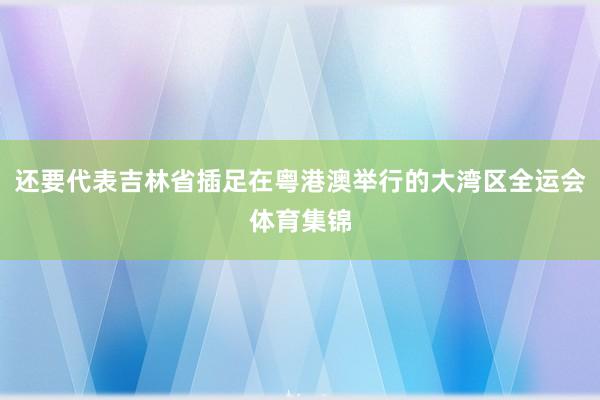 还要代表吉林省插足在粤港澳举行的大湾区全运会体育集锦