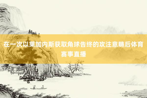 在一次以莱加内斯获取角球告终的攻注意畴后体育赛事直播