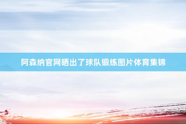 阿森纳官网晒出了球队锻练图片体育集锦