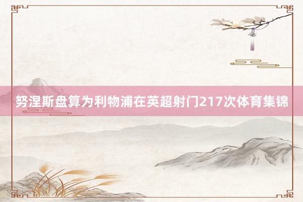 努涅斯盘算为利物浦在英超射门217次体育集锦