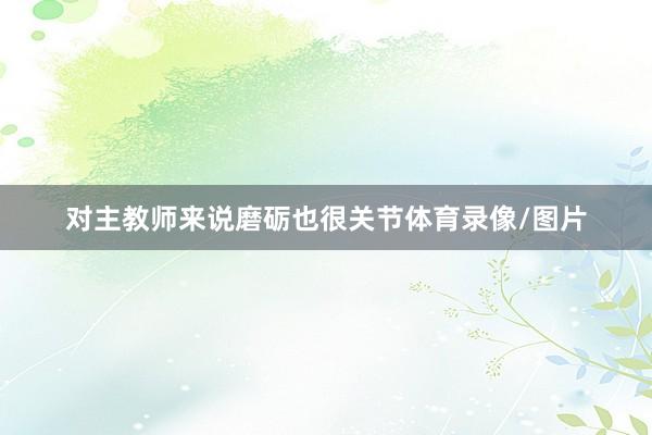 对主教师来说磨砺也很关节体育录像/图片