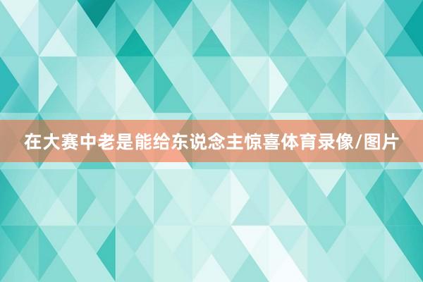 在大赛中老是能给东说念主惊喜体育录像/图片