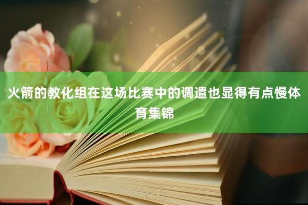 火箭的教化组在这场比赛中的调遣也显得有点慢体育集锦