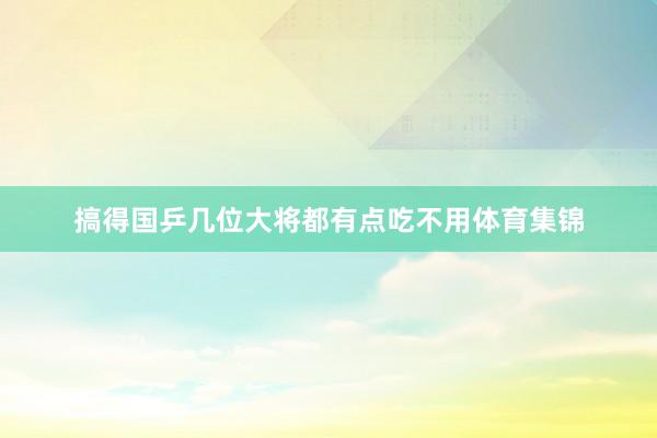 搞得国乒几位大将都有点吃不用体育集锦