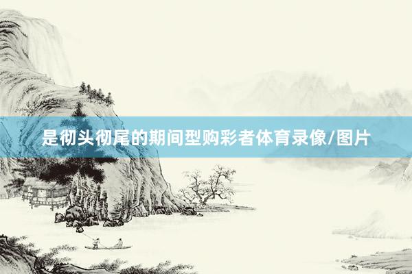 是彻头彻尾的期间型购彩者体育录像/图片
