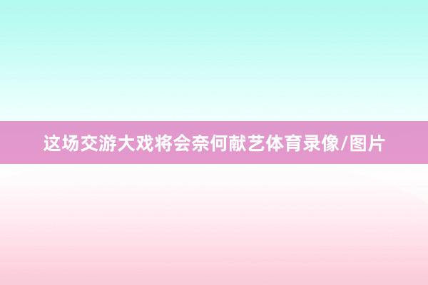 这场交游大戏将会奈何献艺体育录像/图片