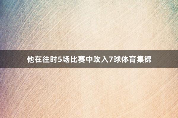 他在往时5场比赛中攻入7球体育集锦