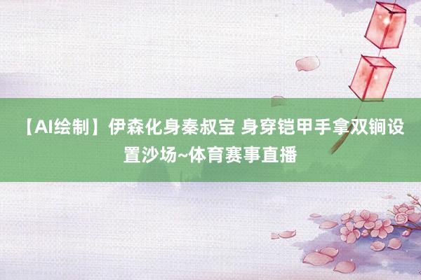 【AI绘制】伊森化身秦叔宝 身穿铠甲手拿双锏设置沙场~体育赛事直播