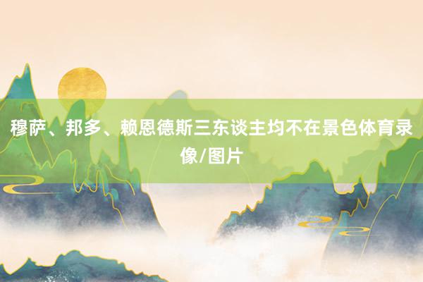 穆萨、邦多、赖恩德斯三东谈主均不在景色体育录像/图片