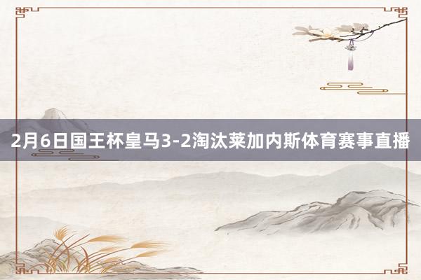 2月6日国王杯皇马3-2淘汰莱加内斯体育赛事直播