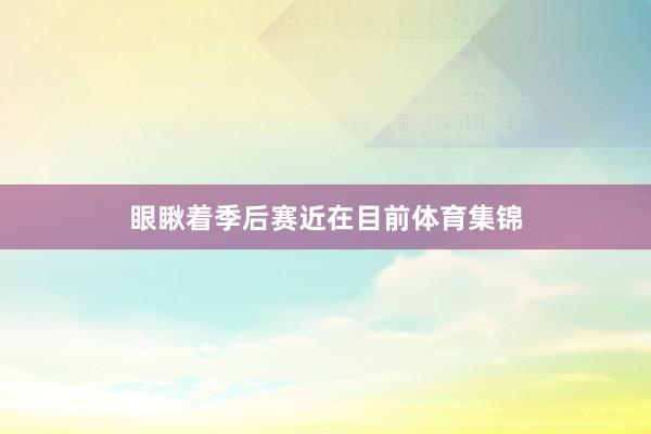 眼瞅着季后赛近在目前体育集锦