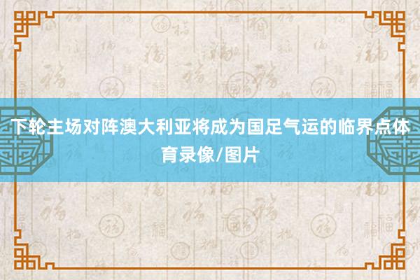 下轮主场对阵澳大利亚将成为国足气运的临界点体育录像/图片