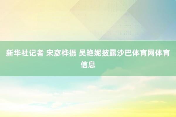 新华社记者 宋彦桦摄 　　吴艳妮披露沙巴体育网体育信息