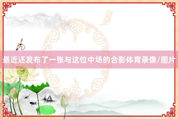 最近还发布了一张与这位中场的合影体育录像/图片